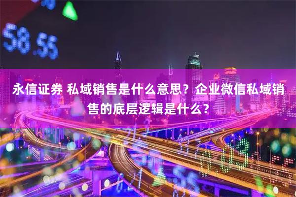 永信证券 私域销售是什么意思？企业微信私域销售的底层逻辑是什么？
