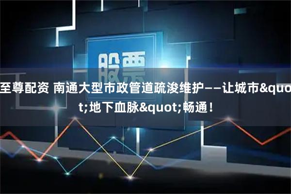 至尊配资 南通大型市政管道疏浚维护——让城市"地下血脉"畅通！