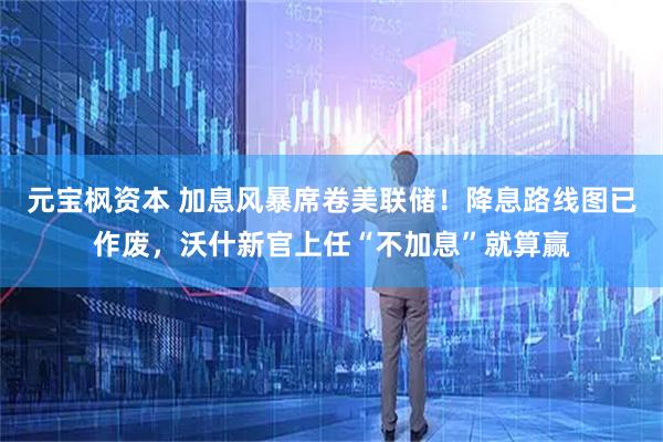 元宝枫资本 加息风暴席卷美联储！降息路线图已作废，沃什新官上任“不加息”就算赢